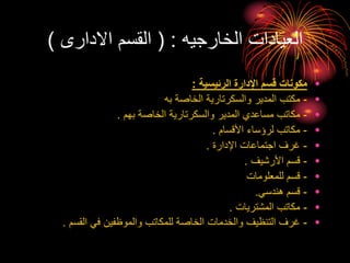 ‫الخارجيه‬ ‫العيادات‬
( :
‫االدارى‬ ‫القسم‬
)
•
‫الرئيسية‬ ‫اإلدارة‬ ‫قسم‬ ‫مكونات‬
:
•
-
‫به‬ ‫الخاصة‬ ‫والسكرتارية‬ ‫المدير‬ ‫مكتب‬
•
-
‫بهم‬ ‫الخاصة‬ ‫والسكرتارية‬ ‫المدير‬ ‫مساعدي‬ ‫مكاتب‬
.
•
-
‫األقسام‬ ‫لرؤساء‬ ‫مكاتب‬
.
•
-
‫اإلدارة‬ ‫اجتماعات‬ ‫غرف‬
.
•
-
‫األرشيف‬ ‫قسم‬
.
•
-
‫للمعلومات‬ ‫قسم‬
•
-
‫هندسي‬ ‫قسم‬
.
•
-
‫المشتريات‬ ‫مكاتب‬
.
•
-
‫القسم‬ ‫في‬ ‫والموظفين‬ ‫للمكاتب‬ ‫الخاصة‬ ‫والخدمات‬ ‫التنظيف‬ ‫غرف‬
.
 