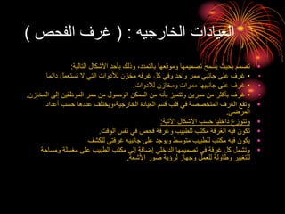 ‫الخارجيه‬ ‫العيادات‬
( :
‫الفحص‬ ‫غرف‬
)
•
‫التالية‬ ‫األشكال‬ ‫بأحد‬ ‫وذلك‬ ،‫بالتمدد‬ ‫وموقعها‬ ‫تصميمها‬ ‫يسمح‬ ‫بحيث‬ ‫تصمم‬
:
•
•
‫دائما‬ ‫تستعمل‬ ‫ال‬ ‫التي‬ ‫لألدوات‬ ‫مخزن‬ ‫غرفه‬ ‫كل‬ ‫وفي‬ ‫واحد‬ ‫ممر‬ ‫جانبي‬ ‫على‬ ‫غرف‬
.
•
•
‫لالدوات‬ ‫ومخازن‬ ‫ممرات‬ ‫جانبيها‬ ‫على‬ ‫غرف‬
.
•
•
‫المخ‬ ‫إلى‬ ‫الموظفين‬ ‫ممر‬ ‫من‬ ‫الوصول‬ ‫الممكن‬ ‫من‬ ‫بأنه‬ ‫وتتميز‬ ‫ممرين‬ ‫من‬ ‫بأكثر‬ ‫غرف‬
‫ازن‬
.
•
‫أعد‬ ‫حسب‬ ‫عددها‬ ‫ويختلف‬،‫الخارجية‬ ‫العيادة‬ ‫قسم‬ ‫قلب‬ ‫في‬ ‫المتخصصة‬ ‫الغرف‬ ‫وتقع‬
‫اد‬
‫المرضى‬
.
•
‫اآلتية‬ ‫األشكال‬ ‫حسب‬ ‫داخليا‬ ‫وتتوزع‬
:
•
‫الوقت‬ ‫نفس‬ ‫في‬ ‫فحص‬ ‫وغرفة‬ ‫للطبيب‬ ‫مكتب‬ ‫الغرفة‬ ‫فيه‬ ‫تكون‬
.
•
‫للكشف‬ ‫غرفتي‬ ‫جانبيه‬ ‫على‬ ‫ويوجد‬ ‫متوسط‬ ‫للطبيب‬ ‫مكتب‬ ‫فيه‬ ‫يكون‬
•
‫ومس‬ ‫مغسلة‬ ‫على‬ ‫الطبيب‬ ‫مكتب‬ ‫إلى‬ ‫إضافة‬ ‫الداخلي‬ ‫تصميمها‬ ‫في‬ ‫غرفة‬ ‫كل‬ ‫وتشمل‬
‫احة‬
‫األشعة‬ ‫صور‬ ‫لرؤية‬ ‫وجهاز‬ ‫للعمل‬ ‫وطاولة‬ ‫للتغيير‬
.
 