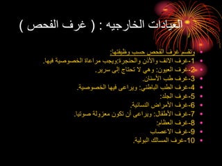 ‫الخارجيه‬ ‫العيادات‬
( :
‫الفحص‬ ‫غرف‬
)
•
‫وظيفتها‬ ‫حسب‬ ‫الفحص‬ ‫غرف‬ ‫وتقسم‬
:
•
1
-
‫والحنجرة‬ ‫واألذن‬ ‫االنف‬ ‫غرف‬
:
‫فيها‬ ‫الخصوصية‬ ‫مراعاة‬ ‫ويجب‬
.
•
2
-
‫العيون‬ ‫غرف‬
:
‫سرير‬ ‫إلى‬ ‫تحتاج‬ ‫ال‬ ‫وهي‬
.
•
3
-
‫األسنان‬ ‫طب‬ ‫غرف‬
.
•
4
-
‫الباطني‬ ‫الطب‬ ‫غرف‬
:
‫الخصوصية‬ ‫فيها‬ ‫ويراعى‬
.
•
5
-
‫الجلد‬ ‫غرف‬
:
•
6
-
‫النسائية‬ ‫األمراض‬ ‫غرف‬
.
•
7
-
‫األطفال‬ ‫غرف‬
:
‫صوتيا‬ ‫معزولة‬ ‫تكون‬ ‫أن‬ ‫ويراعى‬
.
•
8
-
‫العظام‬ ‫غرف‬
:
•
9
-
‫االعصاب‬ ‫غرف‬
•
10
-
‫البولية‬ ‫المسالك‬ ‫غرف‬
.
 