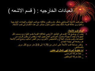 ‫الخارجيه‬ ‫العيادات‬
( :
‫االشعه‬ ‫قسم‬
)
•
‫ا‬ ‫والعيادات‬ ‫العظام‬ ‫قسم‬ ‫مع‬ ‫عالقته‬ ‫وتكون‬ ‫عام‬ ‫بشكل‬ ‫المستشفى‬ ‫األشعة‬ ‫قسم‬ ‫يخدم‬
‫لخارجية‬
‫األشعة‬ ‫قسم‬ ‫إلى‬ ‫األقسام‬ ‫هذه‬ ‫من‬ ‫مباشر‬ ‫دخول‬ ‫تامين‬ ‫يجب‬ ‫لذلك‬ ،‫قوية‬ ‫عالقة‬ ‫والطوارئ‬
.
•
‫األشعة‬ ‫قسم‬ ‫موقع‬
:
•
‫وبس‬ ‫الطوارئ‬ ‫بقسم‬ ‫القوية‬ ‫لعالقته‬ ‫األرضي‬ ‫الطابق‬ ‫في‬ ‫القسم‬ ‫هذا‬ ‫يوضع‬ ‫أن‬ ‫يجب‬
‫ثقل‬ ‫بب‬
‫من‬ ‫قريب‬ ‫يكون‬ ‫أن‬ ‫ويفض‬ ،‫إليه‬ ‫الخارجيين‬ ‫المرضى‬ ‫وصول‬ ‫لسهولة‬ ‫وأيضا‬ ‫أجهزته‬
‫األش‬ ‫قسم‬ ‫وضع‬ ‫أساليب‬ ‫أفض‬ ‫ومن‬ ،‫األخرى‬ ‫والتشخيص‬ ‫العالج‬ ‫خدمات‬ ‫وقسم‬ ‫المصاعد‬
‫عة‬
‫الجناح‬ ‫نهاية‬ ‫في‬ ‫وضعه‬ ‫هو‬
.
•
‫من‬ ‫أساس‬ ‫على‬ ‫األشعة‬ ‫قسم‬ ‫مساحة‬ ‫وتقدر‬
1.75
‫إلى‬
2.0
‫سرير‬ ‫لكل‬ ‫مربع‬ ‫متر‬
‫بالمستشفى‬
.
•
‫خطين‬ ‫في‬ ‫تتمثل‬ ‫فهي‬ ‫الحركة‬ ‫خطوط‬ ‫أما‬
:
•
_
‫المرضى‬ ‫حركة‬ ‫خط‬
.
•
_
‫الموظفين‬ ‫حركة‬ ‫خط‬
.
 