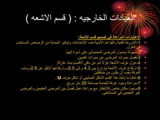 ‫الخارجيه‬ ‫العيادات‬
( :
‫االشعه‬ ‫قسم‬
)
•
‫األشعة‬ ‫قسم‬ ‫تصميم‬ ‫في‬ ‫المراعاة‬ ‫االعتبارات‬
:
•
1
-
‫ال‬ ‫الرصاص‬ ‫من‬ ‫الحماية‬ ‫وتوفير‬ ‫اإلشعاعات‬ ‫ضد‬ ‫األمنية‬ ‫والقواعد‬ ‫الفنية‬ ‫الشروط‬
‫مستخدم‬
‫العزل‬ ‫في‬
.
•
2
-
‫إليها‬ ‫أسرة‬ ‫على‬ ‫المحمولين‬ ‫المرضى‬ ‫وصول‬ ‫سهولة‬
.
•
3
-
‫الفنيين‬ ‫ممرات‬ ‫عن‬ ‫المرضى‬ ‫ممرات‬ ‫فصل‬
.
•
4
-
‫عازلة‬ ‫بماد‬ ‫األقسام‬ ‫باقي‬ ‫عن‬ ‫تام‬ ‫عزال‬ ‫األشعة‬ ‫غرف‬ ‫عزل‬
.
•
5
-
‫بين‬ ‫يتراوح‬ ‫األشعة‬ ‫غرف‬ ‫ارتفاع‬
4.3
‫إلى‬ ‫م‬
5.5
‫عن‬ ‫اليقل‬ ‫وارتفاعها‬ ‫م‬
2.9
‫وباب‬ ‫م‬
‫ضلفتين‬ ‫من‬ ‫يكون‬ ‫أن‬ ‫يجب‬ ‫الغرفة‬
.
•
6
-
‫حرف‬ ‫شكل‬ ‫أو‬ ‫الصليبي‬ ‫الشكل‬ ‫القسم‬ ‫هذا‬ ‫يأخذ‬ ‫ما‬ ‫غالبا‬
U
.
•
7
-
‫بمساحة‬ ‫للخدمة‬ ‫غرفة‬ ‫وجود‬ ‫مراعاة‬
20
‫مربع‬ ‫متر‬
.
•
8
-
‫والمرضى‬ ‫المقيمين‬ ‫المرضى‬ ‫بين‬ ‫فصل‬ ‫عمل‬ ‫مراعاة‬ ‫مع‬ ‫لإلنتظار‬ ‫خاص‬ ‫مكان‬ ‫وجود‬
‫المستشفى‬ ‫في‬ ‫المقيمين‬ ‫غير‬
.
 