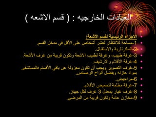 ‫الخارجيه‬ ‫العيادات‬
( :
‫االشعه‬ ‫قسم‬
)
•
‫األشعة‬ ‫لقسم‬ ‫الرئيسية‬ ‫االجزاء‬
:
•
1
-
‫القسم‬ ‫مدخل‬ ‫في‬ ‫األقل‬ ‫على‬ ‫أشخاص‬ ‫لعشر‬ ‫لالنتظار‬ ‫مساحة‬
.
•
2
-
‫واالستقبال‬ ‫السكرتارية‬
.
•
3
-
‫األشع‬ ‫غرف‬ ‫من‬ ‫قريبة‬ ‫وتكون‬ ‫االشعة‬ ‫لطبيب‬ ‫وغرفة‬ ،‫طبيب‬ ‫غرفة‬
‫ة‬
.
•
4
-
‫واألرشيف‬ ‫األفالم‬ ‫غرفة‬
.
•
5
-
‫فالمستش‬ ‫األقسام‬ ‫باقي‬ ‫عن‬ ‫معزولة‬ ‫تكون‬ ‫أن‬ ‫ويجب‬ ‫التصوير‬ ‫غرف‬
‫فى‬
‫الرصاص‬ ‫ألواح‬ ‫ويفضل‬ ‫عازله‬ ‫بمواد‬
.
•
6
-
‫مراحيض‬
.
•
7
-
‫األفالم‬ ‫لتحميض‬ ‫مظلمة‬ ‫غرفة‬
.
•
8
-
‫بمعدل‬ ‫غيار‬ ‫غرف‬
3
‫جهاز‬ ‫لكل‬ ‫غرف‬
.
•
9
-
‫المرضى‬ ‫من‬ ‫قريبة‬ ‫وتكون‬ ‫عامة‬ ‫مخازن‬
.
 