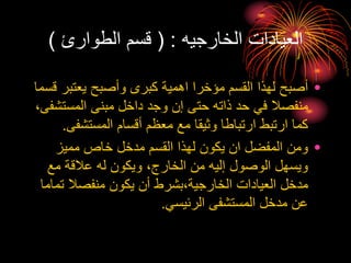 ‫الخارجيه‬ ‫العيادات‬
( :
‫الطوارئ‬ ‫قسم‬
)
•
‫يعتبر‬ ‫وأصبح‬ ‫كبرى‬ ‫اهمية‬ ‫مؤخرا‬ ‫القسم‬ ‫لهذا‬ ‫أصبح‬
‫قسما‬
‫المست‬ ‫مبنى‬ ‫داخل‬ ‫وجد‬ ‫إن‬ ‫حتى‬ ‫ذاته‬ ‫حد‬ ‫في‬ ‫منفصال‬
،‫شفى‬
‫المستشف‬ ‫أقسام‬ ‫معظم‬ ‫مع‬ ‫وثيقا‬ ‫ارتباطا‬ ‫ارتبط‬ ‫كما‬
‫ى‬
.
•
‫مميز‬ ‫خاص‬ ‫مدخل‬ ‫القسم‬ ‫لهذا‬ ‫يكون‬ ‫ان‬ ‫المفضل‬ ‫ومن‬
‫مع‬ ‫عالقة‬ ‫له‬ ‫ويكون‬ ،‫الخارج‬ ‫من‬ ‫إليه‬ ‫الوصول‬ ‫ويسهل‬
‫ت‬ ‫منفصال‬ ‫يكون‬ ‫أن‬ ‫بشرط‬،‫الخارجية‬ ‫العيادات‬ ‫مدخل‬
‫ماما‬
‫الرئيسي‬ ‫المستشفى‬ ‫مدخل‬ ‫عن‬
.
 