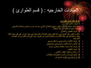 ‫الخارجيه‬ ‫العيادات‬
( :
‫الطوارئ‬ ‫قسم‬
)
•
‫الطوارئ‬ ‫قسم‬ ‫فراغات‬ ‫أهم‬
:
•
1
-
‫الطوارئ‬ ‫عالج‬ ‫غرف‬
:
•
‫غرفة‬ ‫كل‬ ‫مساحة‬
(
4
*
5
)
‫واكسجين‬ ‫ومغسلة‬ ‫وساخن‬ ‫بارد‬ ‫ماء‬ ‫بها‬ ،‫االولي‬ ‫للعالج‬ ‫مجهزة‬ ‫وتكون‬ ‫م‬
‫بسيطة‬ ‫لجراحة‬ ‫كافية‬ ‫وإضاءة‬ ‫وطاولة‬
.
•
2
.
‫والعالج‬ ‫الفحص‬ ‫غرف‬
:
•
‫منه‬ ‫كل‬ ‫على‬ ‫أبواب‬ ‫وجود‬ ‫مع‬ ‫الخارجية‬ ‫العيادات‬ ‫وقسم‬ ‫القسم‬ ‫هذا‬ ‫بين‬ ‫الغرف‬ ‫هذه‬ ‫تكون‬ ‫ما‬ ‫غالبا‬
‫لذلك‬ ،‫ا‬
‫العيادات‬ ‫أو‬ ‫الطوارئ‬ ‫قسم‬ ‫في‬ ‫سواء‬ ‫الغرف‬ ‫من‬ ‫لمزيد‬ ‫والحاجة‬ ‫الكوارث‬ ‫حالة‬ ‫في‬ ‫استخدامها‬ ‫يمكن‬
‫الخارجية‬
.
•
3
.
‫نومهم‬ ‫واماكن‬ ‫والممرضين‬ ‫األطباء‬ ‫غرف‬
.
•
4
.
‫وخدماتهم‬ ‫والممرضين‬ ‫األطباء‬ ‫راحة‬ ‫أماكن‬
.
•
5
.
‫ادوية‬ ‫ومخازن‬ ‫معقمة‬ ‫لمواد‬ ‫امداد‬ ‫غرف‬
.
•
6
.
‫تنظيف‬ ‫غرف‬
.
•
7
.
‫األهالي‬ ‫انتظار‬ ‫واماكن‬ ‫ردهات‬
.
•
8
.
‫والنقاالت‬ ‫المتحركة‬ ‫واألسرة‬ ‫للعربات‬ ‫أماكن‬
.
•
9
.
‫السيارات‬ ‫لوقوف‬ ‫خارجي‬ ‫فراغ‬
.
 