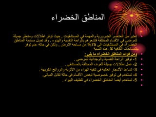 ‫الخضراء‬ ‫المناطق‬
•
‫المستشفيات‬ ‫في‬ ‫والمهمة‬ ‫الضرورية‬ ‫العناصر‬ ‫من‬ ‫تعتبر‬
,
‫و‬ ‫اطالالت‬ ‫توفر‬ ‫حيث‬
‫جميلة‬ ‫مناظر‬
‫والهدوء‬ ‫النفسية‬ ‫بالراحة‬ ‫فتشعرهم‬ ‫المختلفة‬ ‫األقسام‬ ‫في‬ ‫للمرضى‬
.
‫م‬ ‫تصل‬ ‫وقد‬
‫المناطق‬ ‫ساحة‬
‫الى‬ ‫المستشفيات‬ ‫في‬ ‫الخضراء‬
75
%
‫األرض‬ ‫مساحة‬ ‫من‬
,
‫توفر‬ ‫عدم‬ ‫حالة‬ ‫في‬ ‫ولكن‬
‫النسبة‬ ‫هذه‬ ‫تقل‬ ‫الكافية‬ ‫المساحات‬
.
•
‫يلي‬ ‫ما‬ ‫الخضراء‬ ‫المناطق‬ ‫فوائد‬ ‫ومن‬
:
•
1
-
‫للمرضى‬ ‫والوجدانية‬ ‫النفسية‬ ‫الراحة‬ ‫توفير‬
.
•
2
-
‫بالمستشفى‬ ‫المختلفة‬ ‫للغرف‬ ‫جميلة‬ ‫إطالالت‬ ‫عمل‬
.
•
3
-
‫الكريهة‬ ‫والروائح‬ ‫األتربة‬ ‫من‬ ‫الهواء‬ ‫تنقية‬ ‫في‬ ‫العالية‬ ‫األشجار‬ ‫تساعد‬
.
•
4
-
‫المباني‬ ‫تقابل‬ ‫حالة‬ ‫في‬ ‫األقسام‬ ‫لبعض‬ ‫خصوصية‬ ‫توفير‬ ‫في‬ ‫تستخدم‬
.
•
5
-
‫الهواء‬ ‫تلطيف‬ ‫في‬ ‫الخضراء‬ ‫المناطق‬ ‫أيضا‬ ‫تستخدم‬
.
•
 