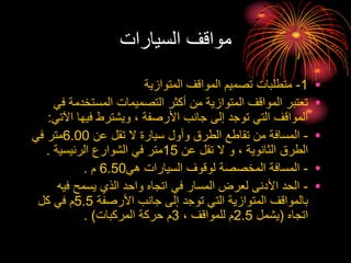 ‫السيارات‬ ‫مواقف‬
•
1
-
‫المتوازية‬ ‫المواقف‬ ‫تصميم‬ ‫متطلبات‬
•
‫المستخدم‬ ‫التصميمات‬ ‫أكثر‬ ‫من‬ ‫المتوازية‬ ‫المواقف‬ ‫تعتبر‬
‫في‬ ‫ة‬
‫اآل‬ ‫فيها‬ ‫ويشترط‬ ، ‫األرصفة‬ ‫جانب‬ ‫إلى‬ ‫توجد‬ ‫التي‬ ‫المواقف‬
‫تي‬
:
•
-
‫عن‬ ‫تقل‬ ‫ال‬ ‫سيارة‬ ‫وأول‬ ‫الطرق‬ ‫تقاطع‬ ‫من‬ ‫المسافة‬
6.00
‫في‬ ‫متر‬
‫عن‬ ‫تقل‬ ‫ال‬ ‫و‬ ، ‫الثانوية‬ ‫الطرق‬
15
‫الرئيسية‬ ‫الشوارع‬ ‫في‬ ‫متر‬
.
•
-
‫هي‬ ‫السيارات‬ ‫لوقوف‬ ‫المخصصة‬ ‫المسافة‬
6.50
‫م‬
.
•
-
‫فيه‬ ‫يسمح‬ ‫الذي‬ ‫واحد‬ ‫اتجاه‬ ‫في‬ ‫المسار‬ ‫لعرض‬ ‫األدنى‬ ‫الحد‬
‫األرصفة‬ ‫جانب‬ ‫إلى‬ ‫توجد‬ ‫التي‬ ‫المتوازية‬ ‫بالمواقف‬
5.5
‫كل‬ ‫في‬ ‫م‬
‫اتجاه‬
(
‫يشمل‬
2.5
، ‫للمواقف‬ ‫م‬
3
‫المركبات‬ ‫حركة‬ ‫م‬
. )
 