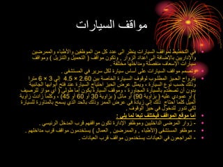 ‫السيارات‬ ‫مواقف‬
•
‫والممرض‬ ‫واألطباء‬ ‫الموظفين‬ ‫من‬ ‫كل‬ ‫عدد‬ ‫الى‬ ‫ينظر‬ ‫السيارات‬ ‫لمواقف‬ ‫التخطيط‬ ‫في‬
‫ين‬
‫الزوار‬ ‫اعداد‬ ‫الى‬ ‫باإلضافة‬ ‫واإلداريين‬
,
‫مواقف‬ ‫وتكون‬
(
‫والتنزيل‬ ‫التحميل‬
)
‫ومواقف‬
‫مختلفة‬ ‫ومداخلها‬ ‫منفصلة‬ ‫اإلسعاف‬ ‫سيارات‬
.
•
‫المستشفى‬ ‫في‬ ‫سرير‬ ‫لكل‬ ‫سيارة‬ ‫أساس‬ ‫على‬ ‫السيارات‬ ‫مواقف‬ ‫وتصمم‬
.
•
‫بين‬ ‫الخاصة‬ ‫السـيارة‬ ‫لوقوف‬ ‫المطلـوب‬ ‫الحـيز‬ ‫يترواح‬
2.60
×
4.5
‫إلي‬
3
×
6
‫مترا‬
‫ال‬ ‫أبوابها‬ ‫فتح‬ ‫عند‬ ‫السيارة‬ ‫احتياج‬ ‫الحيز‬ ‫عرض‬ ‫ويمثل‬ ، ‫السيارة‬ ‫نوع‬ ‫حسب‬ ‫وذلك‬
‫جانبية‬
‫طولي‬ ‫إما‬ ‫يكون‬ ‫السيارة‬ ‫وموقف‬ ، ‫المجاورة‬ ‫بالسيارة‬ ‫تصطدم‬ ‫أن‬ ‫بدون‬
(
‫للرص‬ ‫مواز‬ ‫أي‬
‫يف‬
)
‫عليه‬ ‫عمودي‬ ‫أو‬
(
‫بزاوية‬
90
)
‫مائل‬ ‫أو‬
(
‫بزاوية‬
30
‫أو‬
60
‫أو‬
45
)
‫زاوية‬ ‫زادت‬ ‫وكلما‬ ،
‫ل‬ ‫بالمناورة‬ ‫يسمح‬ ‫الذي‬ ‫بالحد‬ ‫وذلك‬ ‫الممر‬ ‫عرض‬ ‫في‬ ‫زيادة‬ ‫إلي‬ ‫ذلك‬ ‫احتاج‬ ‫كلما‬ ‫الميل‬
‫لسيارة‬
‫الوقوف‬ ‫حيز‬ ‫في‬ ‫للدخول‬ ‫تدور‬ ‫لكي‬
.
•
‫يلي‬ ‫لما‬ ‫تبعا‬ ‫فيختلف‬ ‫المواقف‬ ‫موقع‬ ‫أما‬
:
•
-
‫الرئيسي‬ ‫المدخل‬ ‫قرب‬ ‫مواقفهم‬ ‫تكون‬ ‫اإلدارة‬ ‫وموظفو‬ ‫الداخليين‬ ‫المرضى‬ ‫زوار‬
.
•
-
‫المستشفى‬ ‫موظفو‬
(
‫األطباء‬
,
‫والممرضين‬
,
‫العمال‬
)
‫مداخل‬ ‫قرب‬ ‫مواقف‬ ‫يستخدمون‬
‫هم‬
.
•
-
‫العيادات‬ ‫قرب‬ ‫مواقف‬ ‫يستخدمون‬ ‫العيادات‬ ‫في‬ ‫المراجعون‬
.
 