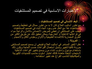 ‫المستشفي‬ ‫تصميم‬ ‫في‬ ‫االساسية‬ ‫االعتبارات‬
‫ات‬
•
‫المستشفيات‬ ‫تصميم‬ ‫في‬ ‫االنساني‬ ‫البعد‬
:
•
‫وتص‬ ‫تخطيط‬ ‫في‬ ‫مماثل‬ ‫تطور‬ ‫من‬ ‫بد‬ ‫ال‬ ‫كان‬ ‫العالج‬ ‫أساليب‬ ‫تطور‬ ‫مع‬
‫ميم‬
‫المستش‬ ‫تصميم‬ ‫في‬ ‫ثابت‬ ‫اتجاه‬ ‫وجود‬ ‫عدم‬ ‫العلم‬ ‫مع‬ ‫هذا‬ ‫المستشفيات‬
‫فيات‬
‫والراحة‬ ‫باالمان‬ ‫االحساس‬ ‫للمريض‬ ‫تعطي‬ ‫ان‬ ‫المستشفى‬ ‫على‬ ‫فيجب‬
‫سواء‬
‫الكث‬ ‫طريق‬ ‫عن‬ ‫ذلك‬ ‫تحقيق‬ ‫ويمكن‬ ‫الخارجية‬ ‫او‬ ‫الداخلية‬ ‫فراغاتها‬ ‫في‬
‫من‬ ‫ير‬
‫واالحجام‬ ‫الكتل‬ ‫ومقياس‬ ‫وااللوان‬ ‫الطبيعية‬ ‫كاالضاءة‬ ‫المعمارية‬ ‫الطرق‬
.
•
‫المرونة‬
:
•
‫تصمي‬ ‫يسمح‬ ‫ان‬ ‫فينبغي‬ ‫العالج‬ ‫اساليب‬ ‫في‬ ‫المستمر‬ ‫لتغير‬ ‫نظرا‬
‫المستشفى‬ ‫م‬
‫ويك‬ ‫الحاجة‬ ‫حسب‬ ‫الفراغات‬ ‫استعمال‬ ‫وتبديل‬ ‫لتغيير‬ ‫كافية‬ ‫بمرونة‬
‫ذلك‬ ‫ون‬
‫الداخ‬ ‫الفراغات‬ ‫بتغيير‬ ‫يسمح‬ ‫مرن‬ ‫انشاء‬ ‫واسلوب‬ ‫موديول‬ ‫باستخدام‬
‫لية‬
‫الك‬ ‫للتمديدات‬ ‫مناسب‬ ‫اسلوب‬ ‫اختيار‬ ‫كذلك‬ ‫متعددة‬ ‫أنشطة‬ ‫الستيعاب‬
‫هربية‬
‫استخدامه‬ ‫تغيير‬ ‫عند‬ ‫الفراغ‬ ‫لتناسب‬ ‫والميكانيكية‬
.
 