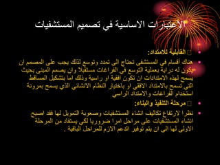 ‫المستشفي‬ ‫تصميم‬ ‫في‬ ‫االساسية‬ ‫االعتبارات‬
‫ات‬
•
‫لالمتداد‬ ‫القابلية‬
:
•
‫على‬ ‫يجب‬ ‫لذلك‬ ‫وتوسع‬ ‫تمدد‬ ‫الى‬ ‫تحتاج‬ ‫المستشفى‬ ‫في‬ ‫أقسام‬ ‫هناك‬
‫ان‬ ‫المصمم‬
‫ال‬ ‫يصمم‬ ‫وان‬ ‫مستقبال‬ ‫الفراغات‬ ‫في‬ ‫التوسع‬ ‫بعملية‬ ‫دراية‬ ‫له‬ ‫يكون‬
‫بحيث‬ ‫مبنى‬
‫المس‬ ‫بتشكيل‬ ‫اما‬ ‫وذلك‬ ‫راسية‬ ‫او‬ ‫افقية‬ ‫تكون‬ ‫ان‬ ‫االمتدادات‬ ‫لهذه‬ ‫يسمح‬
‫اقط‬
‫يس‬ ‫الذي‬ ‫االنشائي‬ ‫النظام‬ ‫باختيار‬ ‫او‬ ‫االفقي‬ ‫باالمتداد‬ ‫تسمح‬ ‫التي‬
‫بمرونة‬ ‫مح‬
‫الراسي‬ ‫واالمتداد‬ ‫الفراغات‬ ‫استخدام‬
•
‫والبناء‬ ‫التنفيذ‬ ‫مرحلة‬
:
•
‫ف‬ ‫لها‬ ‫التمويل‬ ‫وصعوبة‬ ‫المستشفيات‬ ‫انشاء‬ ‫تكاليف‬ ‫الرتفاع‬ ‫نظرا‬
‫اصبح‬ ‫قد‬
‫المرح‬ ‫من‬ ‫يستفاد‬ ‫لكي‬ ‫ضروريا‬ ‫امرا‬ ‫مراحل‬ ‫على‬ ‫المستشفيات‬ ‫انشاء‬
‫لة‬
‫الباقية‬ ‫للمراحل‬ ‫االزم‬ ‫الدعم‬ ‫توفير‬ ‫يتم‬ ‫ان‬ ‫الى‬ ‫لها‬ ‫االولى‬
.
 