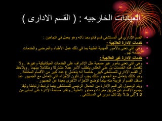 ‫الخارجيه‬ ‫العيادات‬
( :
‫االدارى‬ ‫القسم‬
)
•
‫اتجاهين‬ ‫في‬ ‫يعمل‬ ‫وهو‬ ‫ذاته‬ ‫بحد‬ ‫قائم‬ ‫قسم‬ ‫المستشفى‬ ‫في‬ ‫اإلداري‬ ‫القسم‬
:
•
‫العالجية‬ ‫اإلدارة‬ ‫خدمات‬
:
•
‫والخدما‬ ‫والمرضى‬ ‫األطباء‬ ‫عمل‬ ‫ذلك‬ ‫في‬ ‫بما‬ ‫الطبية‬ ‫المهنية‬ ‫باألمور‬ ‫تعنى‬ ‫التي‬ ‫وهي‬
‫ت‬
‫لهم‬ ‫المقدمة‬
.
•
‫العالجية‬ ‫غير‬ ‫اإلدارة‬ ‫خدمات‬
:
•
‫وغيرها‬ ‫الميكانيكية‬ ‫الخدمات‬ ‫على‬ ‫اإلشراف‬ ‫مثل‬ ‫صحية‬ ‫غير‬ ‫بأمور‬ ‫تعنى‬ ‫التي‬ ‫وهي‬
,
‫وال‬
‫بينهما‬ ‫ومتكامال‬ ‫مشتركا‬ ‫عمال‬ ‫األمر‬ ‫يتطلب‬ ‫العكس‬ ‫على‬ ‫بل‬ ‫الخدمات‬ ‫هذه‬ ‫تنفصل‬
,
‫و‬
‫يالحظ‬
‫كبير‬ ‫للمستشفى‬ ‫اإلداري‬ ‫القسم‬ ‫أن‬
,
‫الم‬ ‫األقسام‬ ‫من‬ ‫كبير‬ ‫عدد‬ ‫ع‬ ‫يتعامل‬ ‫انه‬ ‫خاصة‬
‫ختلفة‬
,
‫ع‬ ‫الجمهور‬ ‫مع‬ ‫تتعامل‬ ‫التي‬ ‫األجزاء‬ ‫تكون‬ ‫أن‬ ‫يجب‬ ‫لذلك‬ ‫الجمهور‬ ‫مع‬ ‫يتعامل‬ ‫كذلك‬ ‫وهو‬
‫ند‬
‫الجمهور‬ ‫عن‬ ‫بعيدة‬ ‫األخرى‬ ‫األجزاء‬ ‫توضع‬ ‫بينما‬ ‫منه‬ ‫قريبة‬ ‫أو‬ ‫القسم‬ ‫مدخل‬
.
•
‫ار‬ ‫ترتبط‬ ‫بينما‬ ‫للمستشفى‬ ‫الرئيسي‬ ‫المدخل‬ ‫من‬ ‫اإلدارة‬ ‫قسم‬ ‫إلى‬ ‫الوصول‬ ‫ويتم‬
‫وثيقا‬ ‫تباطا‬
‫داخلية‬ ‫ومحاور‬ ‫ممرات‬ ‫طريق‬ ‫عن‬ ‫األقسام‬ ‫بجميع‬
.
‫من‬ ‫أساس‬ ‫على‬ ‫اإلدارة‬ ‫مساحة‬ ‫وتقدر‬
1.2
‫إلى‬
1.5
‫م‬
2
‫المستشفى‬ ‫في‬ ‫سرير‬ ‫لكل‬
.
 