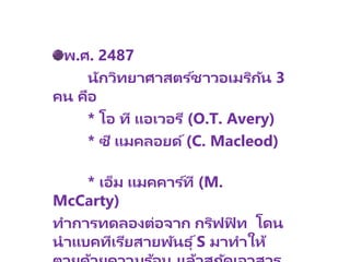 พ.ศ. 2487
นักวิทยาศาสตร ์ชาวอเมริกัน 3
คน คือ
* โอ ที แอเวอรี (O.T. Avery)
* ซี แมคลอยด์(C. Macleod)
* เอ็ม แมคคาร ์ที (M.
McCarty)
ทาการทดลองต่อจาก กริฟฟิ ท โดน
นาแบคทีเรียสายพันธุ ์S มาทาให้
 