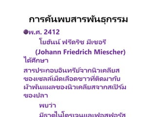 การค้นพบสารพัȨุกรรม
พ.ศ. 2412
โยฮันน์ ฟรีดริช มีเชอรี
(Johann Friedrich Miescher)
ได้ศึกษา
สารประกอบอินทรีย์จากนิวเคลียส
ของเซลล์เม็ดเลือดขาวที่ติดมากับ
ผ้าพันแผลของนิวเคลียสจากสเปิ ร ์ม
ของปลา
พบว่า
 