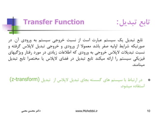 10
‫تبدیل‬ ‫تابع‬
:
Transfer Function
‫تابع‬
‫تبدیل‬
‫یک‬
‫سیستم‬
‫عبارت‬
‫است‬
‫از‬
‫نسبت‬
‫خروجی‬
‫سیستم‬
‫به‬
‫ورودی‬
‫آن‬
.
‫در‬
‫صورتیکه‬
‫شرایط‬
‫اولیه‬
‫صفر‬
‫باشد‬
‫معموال‬
‫از‬
‫ورودی‬
‫و‬
‫خروجی‬
‫تبدیل‬
‫الپالس‬
‫گرف‬
‫ته‬
‫و‬
‫نسبت‬
‫تبدیالت‬
‫الپالس‬
‫خروجی‬
‫به‬
‫ورودی‬
‫که‬
‫اطالعات‬
‫زیادی‬
‫در‬
‫مورد‬
‫رفتار‬
‫ویژگ‬
‫یهای‬
‫فیزیکی‬
‫سیستم‬
‫را‬
‫ارائه‬
‫میکند‬
‫تابع‬
‫تبدیل‬
‫در‬
‫فضای‬
‫الپالس‬
‫یا‬
‫مختصرا‬
‫ت‬
‫ابع‬
‫تبدیل‬
‫مینامند‬
.
*
‫در‬
‫ارتباط‬
‫با‬
‫سیستم‬
‫های‬
‫گسسته‬
‫بجای‬
‫تبدیل‬
‫الپالس‬
‫از‬
‫تبدیل‬
(z-transform)
‫استفاده‬
‫میشود‬
.
‫محبی‬ ‫محسن‬ ‫دکتر‬ www.Mohebbii.ir
 