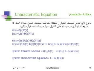 11
‫مشخصه‬ ‫معادله‬
:
Characteristic Equation
‫مخرج‬
‫تابع‬
‫تبدیل‬
‫سیستم‬
‫کنترل‬
‫را‬
‫معادله‬
‫مشخصه‬
‫مینامند‬
.
‫همین‬
‫معادله‬
‫است‬
‫که‬
‫در‬
‫بحث‬
‫پایداری‬
‫در‬
‫سیستم‬
‫های‬
‫کنترل‬
‫بسیار‬
‫مورد‬
‫استفاده‬
‫قرار‬
‫میگی‬
‫رد‬
.
Y(s)=G(s)E(s)
E(s)=U(s)-H(s)Y(s)
Y(s)=G(s)[U(s)-H(s)Y(s)]
Y(s)=G(s)U(s)-G(s)H(s)Y(s)  Y(s)[1+G(s)H(s)]=G(s)U(s)
System transfer function =Y(s)/U(s) =G(s)/[1+G(s)H(s)]
System characteristic equation= 1+ G(s)H(s)
‫محبی‬ ‫محسن‬ ‫دکتر‬ www.Mohebbii.ir
 