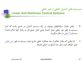 12
‫خطی‬ ‫غیر‬ ‫و‬ ‫خطی‬ ‫کنترل‬ ‫های‬ ‫سیستم‬
Linear And Nonlinear Control Systems

‫وقتی‬
‫مقدار‬
‫سیگنالهای‬
‫موجود‬
‫در‬
‫یک‬
‫سیستم‬
‫کنترل‬
‫در‬
‫حدی‬
‫باشد‬
‫که‬
‫اجز‬
‫ا‬
‫سیستم‬
‫به‬
‫طور‬
‫غیر‬
‫خطی‬
‫عمل‬
‫کنند‬
(
‫یعنی‬
‫اصل‬
‫جمع‬
‫اثار‬
‫بر‬
‫رفتار‬
‫آنها‬
‫حاکم‬
‫ب‬
‫اشد‬
)
‫سیستم‬
‫را‬
‫خطی‬
‫در‬
‫نظر‬
‫میگیرند‬
.

‫اما‬
‫وقتی‬
‫که‬
‫مقدار‬
‫عالئم‬
‫از‬
‫حد‬
‫عملکرد‬
‫خطی‬
‫خارج‬
‫شود‬
‫سیستم‬
‫به‬
‫طور‬
‫غیر‬
‫خط‬
‫ی‬
‫عمل‬
‫خواهد‬
،‫کرد‬
‫مثل‬
‫حد‬
‫اشباع‬
‫در‬
‫آمپلی‬
‫فایرها‬
.
‫محبی‬ ‫محسن‬ ‫دکتر‬ www.Mohebbii.ir
 