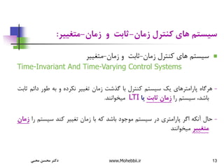 13
‫زمان‬ ‫کنترل‬ ‫های‬ ‫سیستم‬
-
‫زمان‬ ‫و‬ ‫ثابت‬
-
‫متغییر‬
:

‫زمان‬ ‫کنترل‬ ‫های‬ ‫سیستم‬
-
‫زمان‬ ‫و‬ ‫ثابت‬
-
‫متغییر‬
Time-Invariant And Time-Varying Control Systems
-
‫هرگاه‬
‫پارامترهای‬
‫یک‬
‫سیستم‬
‫کنترل‬
‫با‬
‫گذشت‬
‫زمان‬
‫تغییر‬
‫نکرده‬
‫و‬
‫به‬
‫طور‬
‫د‬
‫ائم‬
‫ثابت‬
،‫باشد‬
‫سیستم‬
‫را‬
‫زمان‬
‫ثابت‬
‫یا‬
LTI
‫میخوانند‬
.
-
‫حال‬
‫آنکه‬
‫اگر‬
‫پارامتری‬
‫در‬
‫سیستم‬
‫موجود‬
‫باشد‬
‫که‬
‫با‬
‫زمان‬
‫تغییر‬
‫کند‬
‫سیست‬
‫م‬
‫را‬
‫زمان‬
‫متغییر‬
‫میخوانند‬
‫محبی‬ ‫محسن‬ ‫دکتر‬ www.Mohebbii.ir
 