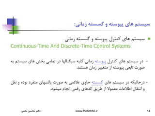 14
‫زمانی‬ ‫گسسته‬ ‫و‬ ‫پیوسته‬ ‫های‬ ‫سیستم‬
:

‫سیستم‬
‫های‬
‫کنترل‬
‫پیوسته‬
‫و‬
‫گسسته‬
‫زمانی‬
Continuous-Time And Discrete-Time Control Systems
-
‫در‬
‫سیستم‬
‫های‬
‫کنترل‬
‫پیوسته‬
‫زمانی‬
‫کلیه‬
‫سیگنالها‬
‫در‬
‫تمامی‬
‫بخش‬
‫های‬
‫س‬
‫یستم‬
‫به‬
‫صورت‬
‫تابعی‬
‫پیوسته‬
‫از‬
‫متغییر‬
‫زمان‬
‫هستند‬
.
-
‫درحالیکه‬
‫در‬
‫سیستم‬
‫های‬
‫گسسته‬
‫حاوی‬
‫عالئمی‬
‫به‬
‫صورت‬
‫پالسهای‬
‫منفرد‬
‫بو‬
‫ده‬
‫و‬
‫نقل‬
‫و‬
‫انتقال‬
‫اطالعات‬
‫معموال‬
‫از‬
‫طریق‬
‫کدهای‬
‫رقمی‬
‫انجام‬
‫میشود‬
.
‫محبی‬ ‫محسن‬ ‫دکتر‬ www.Mohebbii.ir
 