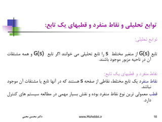 16
‫تابع‬ ‫یک‬ ‫قطبهای‬ ‫و‬ ‫منفرد‬ ‫نقاط‬ ‫و‬ ‫تحلیلی‬ ‫توابع‬
:
‫تحليلی‬ ‫توابع‬
:
‫تابع‬
G(s)
‫از‬
‫متغیر‬
‫مختلط‬
s
‫را‬
‫تابع‬
‫تحلیلی‬
‫می‬
‫خوانند‬
‫اگر‬
‫تابع‬
G(s)
‫و‬
‫همه‬
‫مشتقات‬
‫آن‬
‫در‬
‫ناحیه‬
‫مزبور‬
‫موجود‬
‫باشند‬
.
‫تابع‬ ‫يک‬ ‫قطبهای‬ ‫و‬ ‫منفرد‬ ‫نقاط‬
:
‫نقاط‬
‫منفرد‬
‫یک‬
‫تابع‬
،‫مختلط‬
‫نقاطی‬
‫از‬
‫صفحه‬
s
‫هستند‬
‫که‬
‫در‬
‫آنها‬
‫تابع‬
‫یا‬
‫مشتقات‬
‫آن‬
‫موجود‬
‫نباشد‬
.
‫قطب‬
‫معمولی‬
‫ترین‬
‫نوع‬
‫نقاط‬
‫منفرد‬
‫بوده‬
‫و‬
‫نقش‬
‫بسیار‬
‫مهمی‬
‫در‬
‫مطالعه‬
‫سیستم‬
‫ها‬
‫ی‬
‫کنترل‬
‫دارد‬
.
‫محبی‬ ‫محسن‬ ‫دکتر‬ www.Mohebbii.ir
 