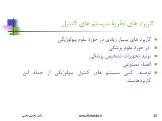 22
‫کنترل‬ ‫های‬ ‫سیستم‬ ‫نظریة‬ ‫های‬ ‫کاربرد‬

‫کاربرد‬
‫های‬
‫بسیار‬
‫زیادی‬
‫در‬
‫حوزة‬
‫علوم‬
‫بیولوژیکی‬

‫در‬
‫حوزة‬
‫علوم‬
‫پزشکی‬

‫تولید‬
‫تجهیزات‬
‫تشخیص‬
‫پزشکی‬

‫اعضاء‬
‫مصنوعی‬

‫توصیف‬
‫کمی‬
‫سیستم‬
‫های‬
‫کنترل‬
‫بیولوژیکی‬
‫از‬
‫جملة‬
‫این‬
‫کاربردهاست‬
.
‫محبی‬ ‫محسن‬ ‫دکتر‬ www.Mohebbii.ir
 