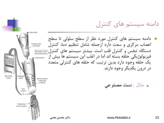 ‫توحیدخواه‬ ‫دکتر‬ 23
‫دامنه‬
‫کنترل‬ ‫های‬ ‫سیستم‬

‫دامنه‬
‫سیستم‬
‫های‬
‫کنترل‬
‫مورد‬
‫نظر‬
‫از‬
‫سطح‬
‫سلولی‬
‫تا‬
‫س‬
‫طح‬
‫اعصاب‬
‫مرکزی‬
‫و‬
‫سعت‬
‫دارد‬
‫ازجمله‬
‫شامل‬
‫تنظیم‬
،‫دما‬
‫کنترل‬
‫دستگاه‬
‫تنفس‬
‫و‬
‫کنترل‬
‫قلب‬
‫است‬
.
‫بیشتر‬
‫سیستم‬
‫های‬
‫کنتر‬
‫ل‬
‫فیزیولوژیکی‬
‫حلقه‬
‫بسته‬
‫اند‬
‫اما‬
‫در‬
‫اغلب‬
‫این‬
‫سیستم‬
‫ها‬
‫بیش‬
‫از‬
‫یک‬
‫حلقه‬
‫وجود‬
‫دارد‬
‫بدین‬
‫ترتیب‬
‫که‬
‫حلقه‬
‫های‬
‫کنترلی‬
‫م‬
‫تعدد‬
‫در‬
‫درون‬
‫یکدیگر‬
‫وجود‬
‫دارند‬
.

‫مثال‬
:
‫مصنوعي‬ ‫دست‬
‫محبی‬ ‫محسن‬ ‫دکتر‬ www.Mohebbii.ir
 
