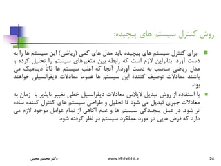 24
‫پیچیده‬ ‫های‬ ‫سیستم‬ ‫کنترل‬ ‫روش‬
:

‫برای‬
‫کنترل‬
‫سیستم‬
‫های‬
‫پیچیده‬
‫باید‬
‫مدل‬
‫های‬
‫کمی‬
(
‫ریاضی‬
)
‫این‬
‫سیست‬
‫م‬
‫ها‬
‫را‬
‫به‬
‫دست‬
‫آورد‬
.
‫بنابراین‬
‫الزم‬
‫است‬
‫که‬
‫رابطه‬
‫بین‬
‫متغیرهای‬
‫سیستم‬
‫را‬
‫تحلیل‬
‫ک‬
‫رده‬
‫و‬
‫مدل‬
‫ریاضی‬
‫مناسب‬
‫به‬
‫دست‬
‫آورد‬
.
‫از‬
‫آنجا‬
‫که‬
‫اغلب‬
‫سیستم‬
‫ها‬
ً‫ا‬‫ذات‬
‫دینامیک‬
‫می‬
‫باشند‬
‫معادالت‬
‫توصیف‬
‫کنندة‬
‫این‬
‫سیستم‬
‫ها‬
ً‫ا‬‫عموم‬
‫معادالت‬
‫دیفرانسیلی‬
‫خ‬
‫واهند‬
‫بود‬
.

‫با‬
‫استفاده‬
‫از‬
‫روش‬
‫تبدیل‬
‫الپالس‬
‫معادالت‬
‫دیفرانسیل‬
‫خطی‬
‫تغییر‬
‫ناپذی‬
‫ر‬
‫با‬
‫زمان‬
‫به‬
‫معادالت‬
‫جبری‬
‫تبدیل‬
‫می‬
‫شود‬
‫تا‬
‫تحلیل‬
‫و‬
‫طراحی‬
‫سیستم‬
‫های‬
‫کنترل‬
‫کنن‬
‫ده‬
‫ساده‬
‫تر‬
‫شود‬
.
‫در‬
‫عمل‬
‫پیچیدگی‬
‫سیستم‬
‫ها‬
‫و‬
‫عدم‬
‫آگاهی‬
‫از‬
‫تمام‬
‫عوامل‬
‫موجود‬
‫الزم‬
‫می‬
‫دارد‬
‫که‬
‫فرض‬
‫هایی‬
‫در‬
‫مورد‬
‫عملکرد‬
‫سیستم‬
‫در‬
‫نظر‬
‫گرفته‬
‫شود‬
.
‫محبی‬ ‫محسن‬ ‫دکتر‬ www.Mohebbii.ir
 