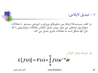 26
1
-
‫الپالس‬ ‫تبدیل‬
:
‫در‬
‫اغلب‬
‫سیستم‬
‫ها‬
‫ارتباط‬
‫بین‬
‫متغیرهای‬
‫ورودی‬
‫و‬
‫خروجی‬
‫سیستم‬
‫با‬
‫مع‬
‫ادالت‬
‫دیفرانسیل‬
‫مشخص‬
‫می‬
‫شود‬
.
‫روش‬
‫تبدیل‬
‫الپالس‬
‫معادالت‬
‫دیفرانسی‬
‫لی‬
‫را‬
‫که‬
‫حل‬
‫آنها‬
‫مشکل‬
‫است‬
‫به‬
‫معادالت‬
‫جبری‬
‫تبدیل‬
‫می‬
‫کند‬
.

‫الپالس‬ ‫تبديل‬ ‫تعريف‬
 
0
( ) ( ) ( ) st
L f t F s f t e dt


  
‫محبی‬ ‫محسن‬ ‫دکتر‬ www.Mohebbii.ir
 