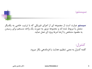 3
‫سیستم‬
:
‫سیستم‬
‫عبارت‬
‫است‬
‫از‬
‫مجموعه‬
‫ای‬
‫از‬
‫اجزای‬
‫فیزیکی‬
‫که‬
‫با‬
‫ترتیب‬
‫خاصی‬
‫به‬
‫یک‬
‫دیگر‬
‫متصل‬
‫یا‬
‫مربوط‬
‫شده‬
‫اند‬
‫و‬
‫مجموعه‬
‫مزبور‬
‫به‬
‫صورت‬
‫یک‬
‫واحد‬
‫منسجم‬
‫برای‬
‫رسی‬
‫دن‬
‫به‬
‫مقصود‬
‫مشخص‬
‫یا‬
‫ارضا‬
‫شرط‬
‫ویژه‬
‫ای‬
‫عمل‬
‫نماید‬
.
‫کنترل‬
:
‫میرود‬ ‫بکار‬ ‫فرماندهی‬ ‫یا‬ ‫هدایت‬ ،‫تنظیم‬ ‫معنی‬ ‫به‬ ‫کنترل‬ ‫کلمه‬
.
‫محبی‬ ‫محسن‬ ‫دکتر‬ www.Mohebbii.ir
 