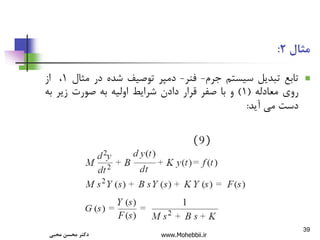 ‫پزشكی‬ ‫در‬ ‫اطالعات‬ ‫فنآوری‬ ‫کاربرد‬
-
‫کنترل‬ 39
‫مثال‬
2
:

‫تابع‬
‫تبدیل‬
‫سیستم‬
‫جرم‬
-
‫فنر‬
-
‫دمپر‬
‫توصیف‬
‫شده‬
‫در‬
‫مثال‬
1
،
‫از‬
‫روی‬
‫معادله‬
(
1
)
‫و‬
‫با‬
‫صفر‬
‫قرار‬
‫دادن‬
‫شرایط‬
‫اولیه‬
‫به‬
‫صورت‬
‫زیر‬
‫به‬
‫دست‬
‫می‬
‫آید‬
:
‫محبی‬ ‫محسن‬ ‫دکتر‬ www.Mohebbii.ir
 