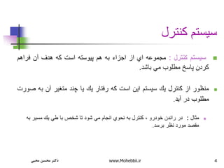 4
‫كنترل‬ ‫سيستم‬

‫سيستم‬
‫كنترل‬
:
‫مجموعه‬
‫اي‬
‫از‬
‫اجزاء‬
‫به‬
‫هم‬
‫پيوسته‬
‫است‬
‫كه‬
‫هدف‬
‫آن‬
‫فراهم‬
‫كردن‬
‫پاسخ‬
‫مطلوب‬
‫مي‬
‫باشد‬
.

‫منظور‬
‫از‬
‫كنترل‬
‫يك‬
‫سيستم‬
‫اين‬
‫است‬
‫كه‬
‫رفتار‬
‫يك‬
‫يا‬
‫چند‬
‫متغير‬
‫آن‬
‫به‬
‫صورت‬
‫مطلوب‬
‫در‬
‫آيد‬
.

‫مثال‬
:
‫تا‬ ‫شود‬ ‫مي‬ ‫انجام‬ ‫نحوي‬ ‫به‬ ‫كنترل‬ ، ‫خودرو‬ ‫راندن‬ ‫در‬
‫به‬ ‫مسير‬ ‫يك‬ ‫طي‬ ‫با‬ ‫شخص‬
‫برسد‬ ‫نظر‬ ‫مورد‬ ‫مقصد‬
.
‫محبی‬ ‫محسن‬ ‫دکتر‬ www.Mohebbii.ir
 