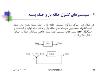 43
4
-
‫بسته‬ ‫حلقه‬ ‫و‬ ‫باز‬ ‫حلقه‬ ‫کنترل‬ ‫های‬ ‫سیستم‬
‫در‬
‫شکل‬
‫زیر‬
‫بلوك‬
‫دیاگرام‬
‫سیستم‬
‫حلقه‬
‫باز‬
‫و‬
‫حلقه‬
‫بسته‬
‫نشان‬
‫داده‬
‫ش‬
‫ده‬
‫است‬
.
‫تفاوت‬
‫عمده‬
‫بین‬
‫سیستم‬
‫های‬
‫حلقه‬
‫باز‬
‫و‬
‫حلقه‬
‫بسته‬
‫تولید‬
‫و‬
‫اس‬
‫تفاده‬
‫از‬
‫سیگنال‬
‫خطا‬
‫ست‬
.
‫هدف‬
‫سیستم‬
‫حلقه‬
‫بسته‬
‫کاهش‬
‫سیگنال‬
‫خطا‬
‫به‬
‫ح‬
‫داقل‬
‫مقدار‬
‫ممکن‬
‫است‬
.
‫محبی‬ ‫محسن‬ ‫دکتر‬ www.Mohebbii.ir
 