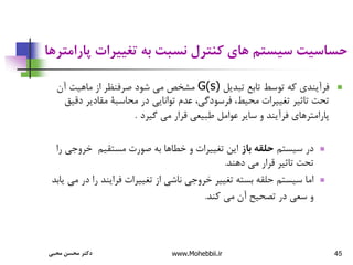 45
‫پ‬ ‫تغییرات‬ ‫به‬ ‫نسبت‬ ‫کنترل‬ ‫های‬ ‫سیستم‬ ‫حساسیت‬
‫ارامترها‬

‫تبدیل‬ ‫تابع‬ ‫توسط‬ ‫که‬ ‫فرآیندی‬
G(s)
‫آن‬ ‫ماهیت‬ ‫از‬ ‫صرفنظر‬ ‫شود‬ ‫می‬ ‫مشخص‬
‫مقادیر‬ ‫محاسبة‬ ‫در‬ ‫توانایی‬ ‫عدم‬ ،‫فرسودگی‬ ،‫محیط‬ ‫تغییرات‬ ‫تاثیر‬ ‫تحت‬
‫دقیق‬
‫گیرد‬ ‫می‬ ‫قرار‬ ‫طبیعی‬ ‫عوامل‬ ‫سایر‬ ‫و‬ ‫فرآیند‬ ‫پارامترهای‬
.

‫سیستم‬ ‫در‬
‫باز‬ ‫حلقه‬
‫خروج‬ ‫مستقیم‬ ‫صورت‬ ‫به‬ ‫خطاها‬ ‫و‬ ‫تغییرات‬ ‫این‬
‫را‬ ‫ی‬
‫دهند‬ ‫می‬ ‫قرار‬ ‫تاثیر‬ ‫تحت‬
.

‫د‬ ‫را‬ ‫فرایند‬ ‫تغییرات‬ ‫از‬ ‫ناشی‬ ‫خروجی‬ ‫تغییر‬ ‫بسته‬ ‫حلقه‬ ‫سیستم‬ ‫اما‬
‫یابد‬ ‫می‬ ‫ر‬
‫کند‬ ‫می‬ ‫آن‬ ‫تصحیح‬ ‫در‬ ‫سعی‬ ‫و‬
.
‫محبی‬ ‫محسن‬ ‫دکتر‬ www.Mohebbii.ir
 