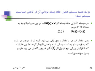 46
‫حساس‬ ‫کاهش‬ ‫در‬ ‫آن‬ ‫توانایی‬ ‫بسته‬ ‫حلقه‬ ‫کنترل‬ ‫سیستم‬ ‫عمده‬ ‫مزیت‬
‫یت‬
‫است‬ ‫سیستم‬
:

‫تو‬ ‫با‬ ‫صورت‬ ‫این‬ ‫در‬ ‫باشد‬ ‫اگر‬ ‫بسته‬ ‫حلقه‬ ‫کنترلی‬ ‫سیستم‬ ‫در‬
‫به‬ ‫جه‬
‫معادلة‬
(
12
)
‫داریم‬
:
R(s)=C(s)
(13)

‫شود‬ ‫می‬ ‫یکی‬ ‫ورودی‬ ‫مقدار‬ ‫با‬ ‫خروجی‬ ‫مقدار‬ ‫یعنی‬
.
‫ش‬ ‫می‬ ‫موجب‬ ‫شرط‬ ‫البته‬
‫ود‬
‫گردد‬ ‫ناپایدار‬ ‫حتی‬ ‫یا‬ ‫شده‬ ‫نوسانی‬ ‫شدت‬ ‫به‬ ‫سیستم‬ ‫پاسخ‬ ‫که‬
.
‫این‬ ‫اما‬
‫حقیقت‬
‫اثر‬ ‫تبدیل‬ ‫تابع‬ ‫بزرگی‬ ‫افزایش‬ ‫با‬ ‫که‬
G(s)
‫مفهوم‬ ‫یابد‬ ‫می‬ ‫کاهش‬ ‫خروجی‬ ‫بر‬
‫است‬ ‫سودمندی‬ ‫بسیار‬
.
G(s)>>1
‫محبی‬ ‫محسن‬ ‫دکتر‬ www.Mohebbii.ir
 