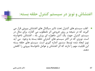 ‫محبی‬ ‫محسن‬ ‫دکتر‬ www.Mohebbii.ir 47
‫بس‬ ‫حلقه‬ ‫کنترل‬ ‫سیستم‬ ‫در‬ ‫نویز‬ ‫و‬ ‫اغتشاش‬
‫ته‬
:

‫اغلب‬
‫سیستم‬
‫های‬
‫کنترل‬
‫تحت‬
‫تاثیر‬
‫سیگنال‬
‫های‬
‫اغتشاش‬
‫بیرون‬
‫ی‬
‫قرار‬
‫می‬
‫گیرند‬
‫که‬
‫در‬
‫نتیجه‬
‫بر‬
‫روی‬
‫خروجی‬
‫اثر‬
‫نامطلوب‬
‫می‬
‫گذارد‬
.
‫برای‬
‫مثال‬
‫در‬
‫سیستم‬
‫کنترل‬
‫جهت‬
‫یک‬
‫آنتن‬
‫ماهواره‬
‫ای‬
‫وزش‬
‫باد‬
،
‫اغتشاش‬
‫ناخواست‬
‫ه‬
‫است‬
.
‫نویزی‬
‫که‬
‫در‬
‫اکثر‬
‫سیستم‬
‫های‬
‫کنترلی‬
‫حلقه‬
‫بسته‬
‫به‬
‫وجود‬
‫م‬
‫ی‬
‫آید‬
‫نویز‬
‫ایجاد‬
‫شده‬
‫توسط‬
‫سنسور‬
‫اندازه‬
‫گیری‬
‫است‬
.
‫سیستم‬
‫های‬
‫حلقه‬
‫ب‬
‫سته‬
‫این‬
‫قابلیت‬
‫مهم‬
‫را‬
‫دارند‬
‫که‬
‫اثر‬
‫اغتشاش‬
‫و‬
‫عوامل‬
‫ناخواستة‬
‫بیرونی‬
‫را‬
‫ک‬
‫اهش‬
‫دهند‬
.
 