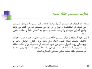 53
‫بسته‬ ‫حلقه‬ ‫سیستم‬ ‫معایب‬
‫استفاده‬
‫از‬
‫فیدبک‬
‫در‬
‫سیستم‬
‫کنترل‬
‫باعث‬
‫کاهش‬
‫تاثیر‬
‫تغییر‬
‫پارامتر‬
‫های‬
‫سیستم‬
‫می‬
،‫شود‬
‫اثر‬
‫اغتشاشات‬
‫و‬
‫نویز‬
‫را‬
‫در‬
‫خروجی‬
‫سیستم‬
‫کم‬
‫می‬
،‫کند‬
‫می‬
‫توان‬
‫د‬
‫پاسخ‬
‫گذرای‬
‫سیستم‬
‫را‬
‫بهبود‬
‫بخشد‬
‫و‬
‫منجر‬
‫به‬
‫کاهش‬
‫خطای‬
‫حالت‬
‫دائمی‬
‫شود‬
.
‫با‬
‫این‬
‫وجود‬
‫استفاده‬
‫از‬
‫مزایا‬
‫سیستم‬
‫حلقه‬
‫بسته‬
‫هزینه‬
‫هایی‬
‫را‬
‫هم‬
‫به‬
‫همراه‬
‫خ‬
‫واهد‬
‫داشت‬
.
‫نخست‬
‫اینکه‬
‫تعداد‬
‫اجزاء‬
‫بکار‬
‫رفته‬
‫برای‬
‫کنترل‬
‫افزایش‬
‫یافته‬
‫و‬
‫پیچیدگی‬
‫روند‬
‫کنترل‬
‫بیشتر‬
‫می‬
‫شود‬
.
‫استفاده‬
‫از‬
‫سنسورها‬
‫برای‬
‫حال‬
‫ت‬
‫حلقه‬
‫بسته‬
‫ضروری‬
‫است‬
‫که‬
‫خود‬
‫سنسور‬
‫می‬
‫تواند‬
‫عامل‬
‫نویز‬
‫باشد‬
.
‫مهمترین‬
‫م‬
‫وضوع‬
‫در‬
‫سیستم‬
‫حلقه‬
،‫بسته‬
‫امکان‬
‫پیدایش‬
‫ناپایداری‬
‫است‬
.
‫محبی‬ ‫محسن‬ ‫دکتر‬ www.Mohebbii.ir
 