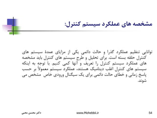 54
‫کنترل‬ ‫سیستم‬ ‫عملكرد‬ ‫های‬ ‫مشخصه‬
:
‫توانایی‬
‫تنظیم‬
‫عملکرد‬
‫گذرا‬
‫و‬
‫حالت‬
‫دائمی‬
‫یکی‬
‫از‬
‫مزایای‬
‫عمدة‬
‫سیستم‬
‫ه‬
‫ای‬
‫کنترل‬
‫حلقه‬
‫بسته‬
‫است‬
.
‫برای‬
‫تحلیل‬
‫و‬
‫طرح‬
‫سیستم‬
‫های‬
‫کنترل‬
‫بای‬
‫د‬
‫مشخصه‬
‫های‬
‫عملکرد‬
‫سیستم‬
‫کنترل‬
‫را‬
‫تعریف‬
‫و‬
‫آنها‬
‫کمی‬
‫کنیم‬
.
‫با‬
‫توجه‬
‫به‬
‫ای‬
‫نکه‬
‫سیستم‬
‫های‬
‫کنترل‬
‫اغلب‬
‫دینامیک‬
،‫هستند‬
‫عملکرد‬
‫سیستم‬
ً‫ال‬‫معمو‬
‫ب‬
‫ر‬
‫حسب‬
‫پاسخ‬
‫زمانی‬
‫و‬
‫خطای‬
‫حالت‬
‫دائمی‬
‫برای‬
‫یک‬
‫سیگنال‬
‫ورودی‬
‫خاص‬
‫مشخص‬
‫م‬
‫ی‬
‫شوند‬
.
‫محبی‬ ‫محسن‬ ‫دکتر‬ www.Mohebbii.ir
 