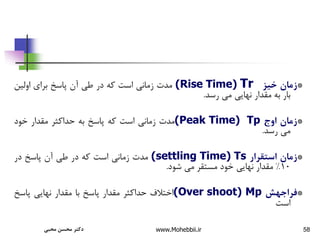 58
*
‫زمان‬
‫خیز‬
(Rise Time) Tr
‫مدت‬
‫زمانی‬
‫است‬
‫که‬
‫در‬
‫طی‬
‫آن‬
‫پاسخ‬
‫برای‬
‫اولین‬
‫بار‬
‫به‬
‫مقدار‬
‫نهایی‬
‫می‬
‫رسد‬
.
*
‫زمان‬
‫اوج‬
Tp
(Peak Time)
‫مدت‬
‫زمانی‬
‫است‬
‫که‬
‫پاسخ‬
‫به‬
‫حداکثر‬
‫مقدار‬
‫خود‬
‫می‬
‫رسد‬
.
*
‫زمان‬
‫استقرار‬
Ts
(settling Time)
‫مدت‬
‫زمانی‬
‫است‬
‫که‬
‫در‬
‫طی‬
‫آن‬
‫پاسخ‬
‫در‬
10
%
‫مقدار‬
‫نهایی‬
‫خود‬
‫مستقر‬
‫می‬
‫شود‬
.
*
‫فراجهش‬
Mp
(Over shoot)
‫اختالف‬
‫حداکثر‬
‫مقدار‬
‫پاسخ‬
‫با‬
‫مقدار‬
‫نهایی‬
‫پاسخ‬
‫است‬
‫محبی‬ ‫محسن‬ ‫دکتر‬ www.Mohebbii.ir
 
