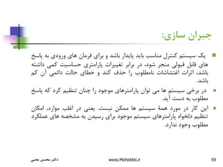 59
‫سازی‬ ‫جبران‬
:

‫یک‬
‫سیستم‬
‫کنترل‬
‫مناسب‬
‫باید‬
‫پایدار‬
‫باشد‬
‫و‬
‫برای‬
‫فرمان‬
‫های‬
‫ورودی‬
‫به‬
‫پاسخ‬
‫های‬
‫قابل‬
‫قبولی‬
‫منجر‬
،‫شود‬
‫در‬
‫برابر‬
‫تغییرات‬
‫پارامتری‬
‫حساسیت‬
‫کمی‬
‫داشته‬
،‫باشد‬
‫اثرات‬
‫اغتشاشات‬
‫نامطلوب‬
‫را‬
‫حذف‬
‫کند‬
‫و‬
‫خطای‬
‫حالت‬
‫دائمی‬
‫آن‬
‫کم‬
‫باشد‬
.

‫در‬
‫برخی‬
‫سیستم‬
‫ها‬
‫می‬
‫توان‬
‫پارامترهای‬
‫موجود‬
‫را‬
‫چنان‬
‫تنظیم‬
‫کرد‬
‫که‬
‫پ‬
‫اسخ‬
‫مطلوب‬
‫به‬
‫دست‬
‫آید‬
.

‫این‬
‫کار‬
‫در‬
‫مورد‬
‫همة‬
‫سیستم‬
‫ها‬
‫ممکن‬
‫نیست‬
.
‫یعنی‬
‫در‬
‫اغلب‬
،‫موارد‬
‫امکان‬
‫تنظیم‬
‫دلخواه‬
‫پارامترهای‬
‫سیستم‬
‫موجود‬
‫برای‬
‫رسیدن‬
‫به‬
‫مشخصه‬
‫های‬
‫ع‬
‫ملکرد‬
‫مطلوب‬
‫وجود‬
‫ندارد‬
.
‫محبی‬ ‫محسن‬ ‫دکتر‬ www.Mohebbii.ir
 