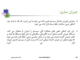 60
‫سازی‬ ‫جبران‬
:

‫بنابراین‬
‫طرح‬
‫و‬
‫ساختار‬
‫سیستم‬
‫تغییر‬
‫داده‬
‫می‬
‫شود‬
‫به‬
‫این‬
‫ترتیب‬
‫که‬
‫یک‬
‫یا‬
‫چند‬
‫جزء‬
‫اضافی‬
‫درون‬
‫ساختار‬
‫حلقه‬
‫بسته‬
‫قرار‬
‫داده‬
‫می‬
‫شود‬
.

‫این‬
‫جزء‬
‫اضافی‬
‫نقص‬
‫های‬
‫عملکرد‬
‫کلی‬
‫سیستم‬
‫را‬
‫جبران‬
‫یا‬
‫متعادل‬
‫می‬
‫کند‬
.
‫دستگاه‬
‫جبران‬
‫کننده‬
‫ممکن‬
‫است‬
،‫الکتریکی‬
‫مکانیکی‬
‫یا‬
‫سایر‬
‫انواع‬
‫دست‬
‫گاه‬
‫ها‬
‫باشد‬
‫و‬
‫اغلب‬
‫جبران‬
‫کننده‬
‫نامیده‬
‫می‬
‫شود‬
‫و‬
‫در‬
‫محل‬
‫مناسبی‬
‫درون‬
‫حلقه‬
‫قرار‬
‫داده‬
‫می‬
‫ش‬
‫ود‬
‫که‬
‫نوع‬
‫متداول‬
‫آن‬
‫جبران‬
‫کنندة‬
‫متوالی‬
‫است‬
‫که‬
‫درست‬
‫قبل‬
‫از‬
‫سیستم‬
‫کنت‬
‫رل‬
‫شونده‬
‫قرار‬
‫می‬
‫گیرد‬
‫محبی‬ ‫محسن‬ ‫دکتر‬ www.Mohebbii.ir
 