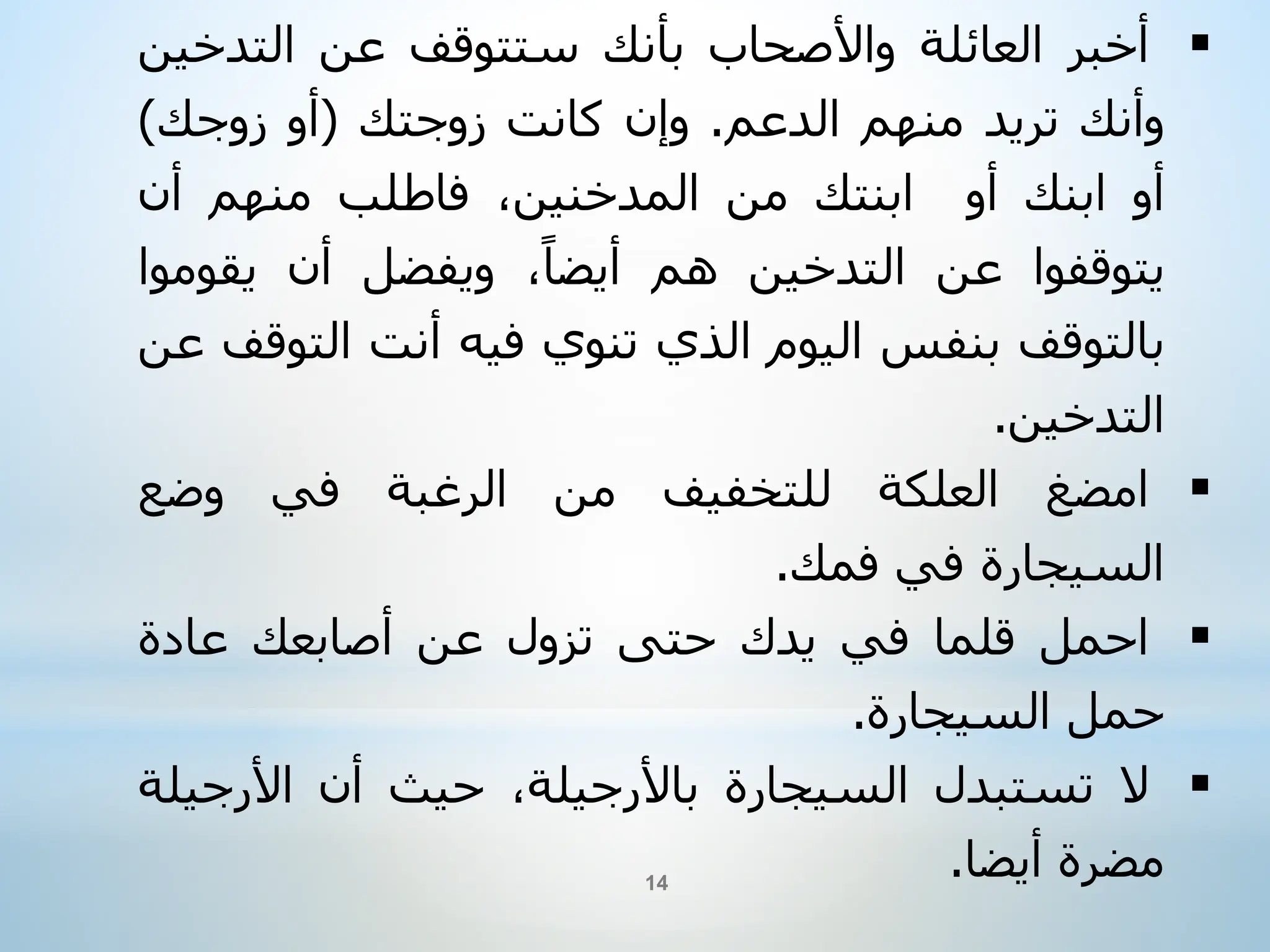 
‫أخبر‬
‫العائلة‬
‫واألصحاب‬
‫بأنك‬
‫ستتوقف‬
‫عن‬
‫التدخ‬
‫ين‬
‫وأنك‬
‫تريد‬
‫منهم‬
‫الدعم‬
.
‫وإن‬
‫كانت‬
‫زوجتك‬
(
‫أو‬
‫زوجك‬
)
‫أو‬
‫ابنك‬
‫أو‬
‫ابنتك‬
‫من‬
،‫المدخنين‬
‫فاطلب‬
‫منهم‬
‫أن‬
‫يتوقفوا‬
‫عن‬
‫التدخين‬
‫هم‬
،‫أيضا‬
‫ويفضل‬
‫أن‬
‫يقو‬
‫موا‬
‫بالتوقف‬
‫بنفس‬
‫اليوم‬
‫الذي‬
‫تنوي‬
‫فيه‬
‫أنت‬
‫الت‬
‫وقف‬
‫عن‬
‫التدخين‬
.

‫امضغ‬
‫العلكة‬
‫للتخفيف‬
‫من‬
‫الرغبة‬
‫في‬
‫وضع‬
‫السيجارة‬
‫في‬
‫فمك‬
.

‫احمل‬
‫قلما‬
‫في‬
‫يدك‬
‫حتى‬
‫تزول‬
‫عن‬
‫أصابعك‬
‫عادة‬
‫حمل‬
‫السيجارة‬
.

‫ال‬
‫تستبدل‬
‫السيجارة‬
،‫باألرجيلة‬
‫حيث‬
‫أن‬
‫األرجي‬
‫لة‬
‫مضرة‬
‫أيضا‬
.
14
 