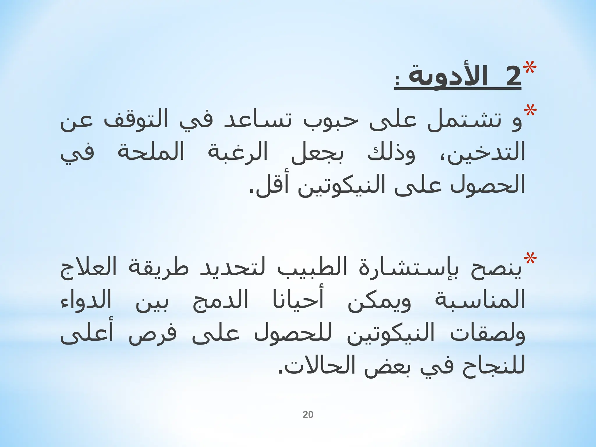 20
*
2
‫األ‬
‫دوية‬
:
*
‫و‬
‫تشتمل‬
‫على‬
‫حبوب‬
‫تساعد‬
‫في‬
‫التوقف‬
‫عن‬
،‫التدخين‬
‫وذلك‬
‫بجعل‬
‫الرغبة‬
‫الملحة‬
‫في‬
‫الحصول‬
‫على‬
‫النيكوتين‬
‫أقل‬
.
*
‫ينصح‬
‫بإستشارة‬
‫الطبيب‬
‫لتحديد‬
‫طريقة‬
‫العالج‬
‫المناسبة‬
‫و‬
‫يمكن‬
‫أحيانا‬
‫الدمج‬
‫بين‬
‫الدواء‬
‫ولصقات‬
‫النيكوتين‬
‫للحصول‬
‫على‬
‫فرص‬
‫أعل‬
‫ى‬
‫للنجاح‬
‫في‬
‫بعض‬
‫الحاالت‬
.
 