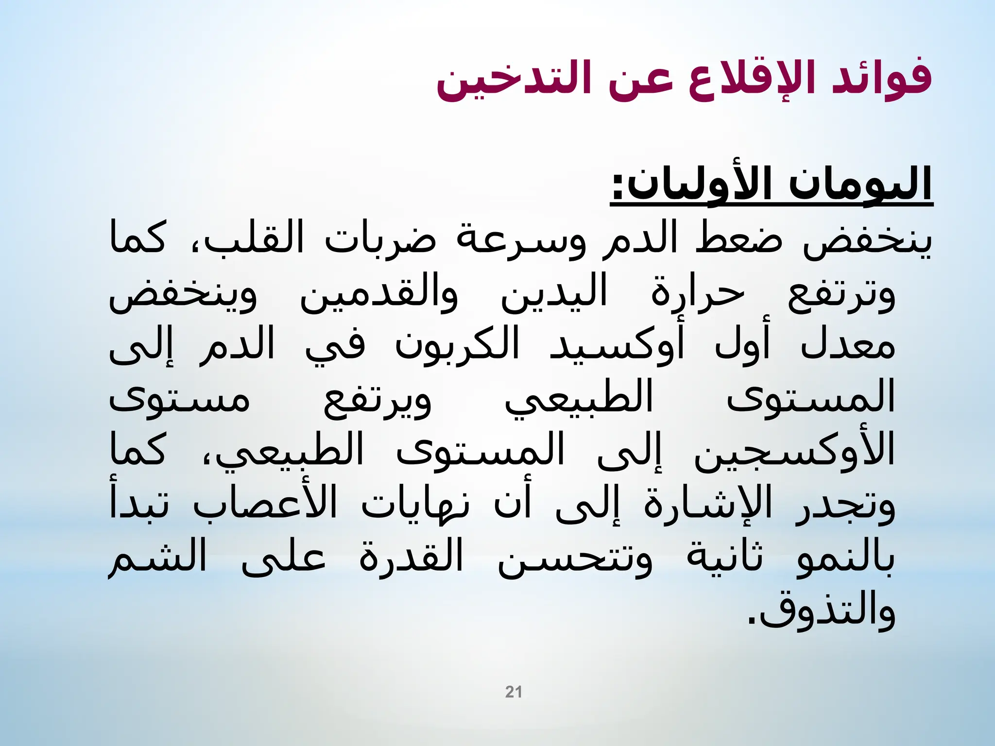 ‫فوائد‬
‫اإلقالع‬
‫عن‬
‫التدخين‬
‫اليومان‬
‫األوليان‬
:
‫ينخفض‬
‫ضعط‬
‫الدم‬
‫وسرعة‬
‫ضربات‬
،‫القلب‬
‫ك‬
‫ما‬
‫وترتفع‬
‫حرارة‬
‫اليدين‬
‫والقدمين‬
‫وينخفض‬
‫معدل‬
‫أول‬
‫أوكسيد‬
‫الكربون‬
‫في‬
‫الدم‬
‫إلى‬
‫المستوى‬
‫الطبيعي‬
‫ويرتفع‬
‫مستوى‬
‫األوكسجين‬
‫إلى‬
‫المستوى‬
،‫الطبيعي‬
‫كما‬
‫وتجدر‬
‫اإلشارة‬
‫إلى‬
‫أن‬
‫نهايات‬
‫األعصاب‬
‫تبدأ‬
‫بالنمو‬
‫ثانية‬
‫وتتحسن‬
‫القدرة‬
‫على‬
‫الشم‬
‫والتذوق‬
.
21
 