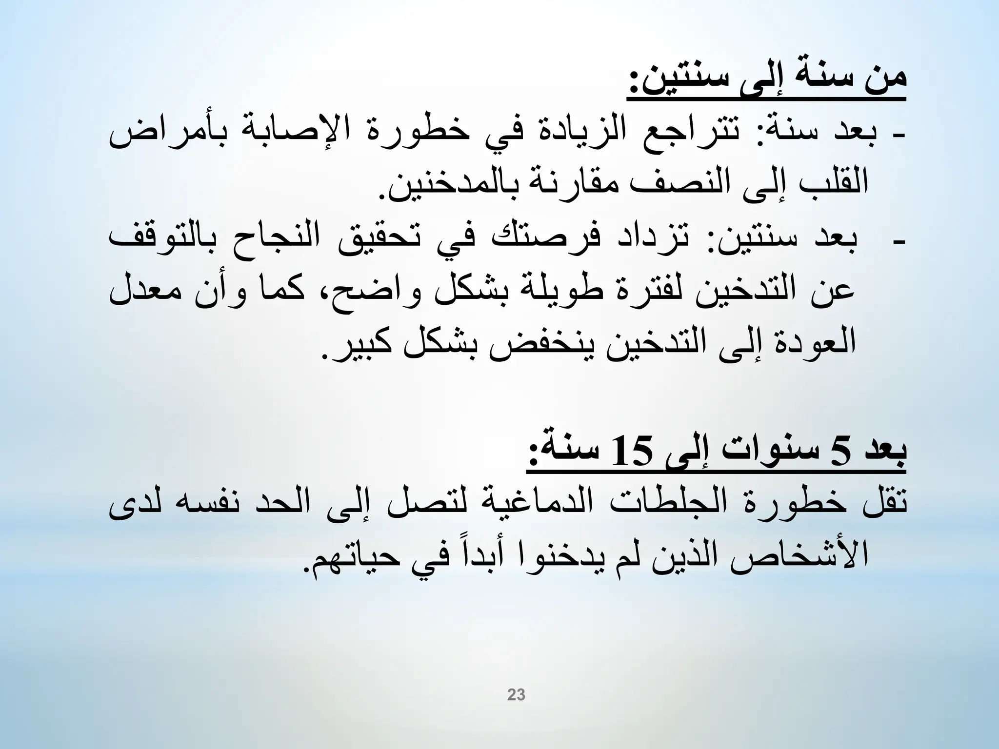 ‫من‬
‫سنة‬
‫إلى‬
‫سنتين‬
:
-
‫بعد‬
‫سنة‬
:
‫تتراجع‬
‫الزيادة‬
‫في‬
‫خطورة‬
‫اإلصابة‬
‫بأمر‬
‫اض‬
‫القلب‬
‫إلى‬
‫النصف‬
‫مقارنة‬
‫بالمدخنين‬
.
-
‫بعد‬
‫سنتين‬
:
‫تزداد‬
‫فرصتك‬
‫في‬
‫تحقيق‬
‫النجاح‬
‫بالتوقف‬
‫عن‬
‫التدخين‬
‫لفترة‬
‫طويلة‬
‫بشكل‬
،‫واضح‬
‫كما‬
‫وأن‬
‫معدل‬
‫العودة‬
‫إلى‬
‫التدخين‬
‫ينخفض‬
‫بشكل‬
‫كبير‬
.
‫بعد‬
5
‫سنوات‬
‫إلى‬
15
‫سنة‬
:
‫تقل‬
‫خطورة‬
‫الجلطات‬
‫الدماغية‬
‫لتصل‬
‫إلى‬
‫الحد‬
‫نفسه‬
‫لدى‬
‫األشخاص‬
‫الذين‬
‫لم‬
‫يدخنوا‬
ً‫ا‬‫أبد‬
‫في‬
‫حياتهم‬
.
23
 