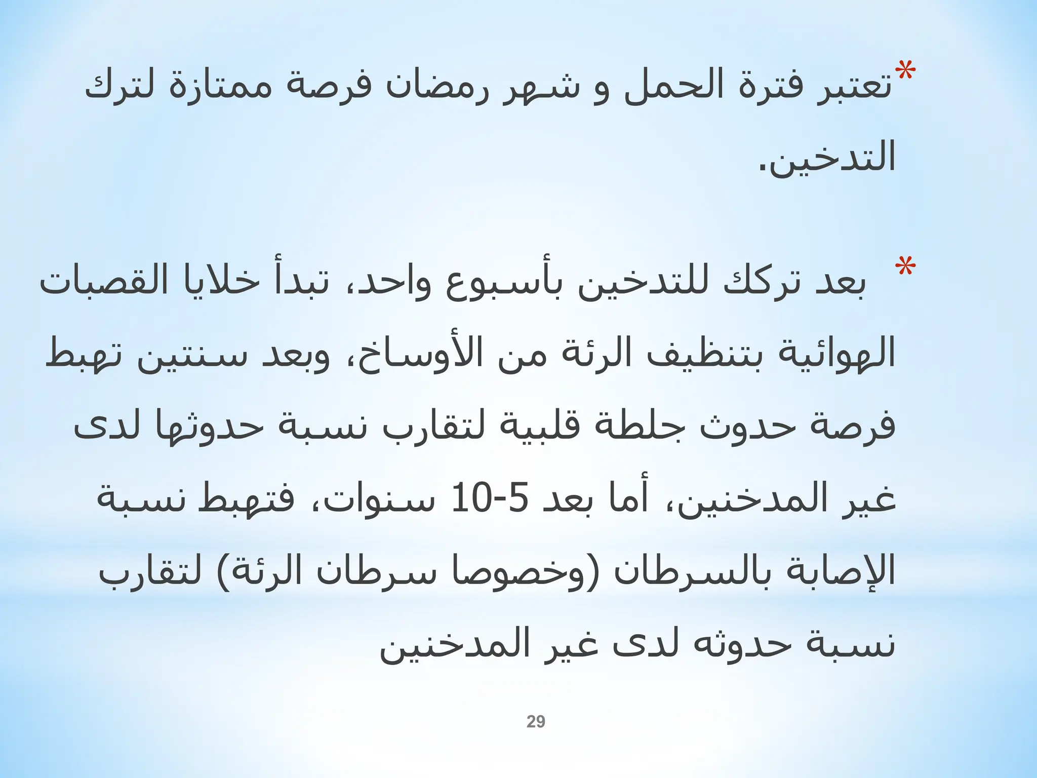 29
*
‫تعتبرًفترةًالحملًوًشهرًرمضانًفرصةًممتازةًلترك‬
‫التدخين‬
.
*
‫ًتبدأًخالياًالق‬،‫بعدًترككًللتدخينًبأسبوعًواحد‬
ً‫صبات‬
‫ًوبعدًسنتين‬،‫الهوائيةًبتنظيفًالرئةًمنًاألوساخ‬
ً‫تهبط‬
‫فرصةًحدوثًجلطةًقلبيةًلتقاربًنسبةًحدوثهاًلدى‬
ً‫ًأماًبعد‬،‫غيرًالمدخنين‬
5
-
10
ً‫ًفتهبطًنسبة‬،‫سنوات‬
ً‫اإلصابةًبالسرطان‬
(
‫وخصوصاًسرطانًالرئة‬
)
ً‫لتقارب‬
‫نسبةًحدوثهًلدىًغيرًالمدخنين‬
 
