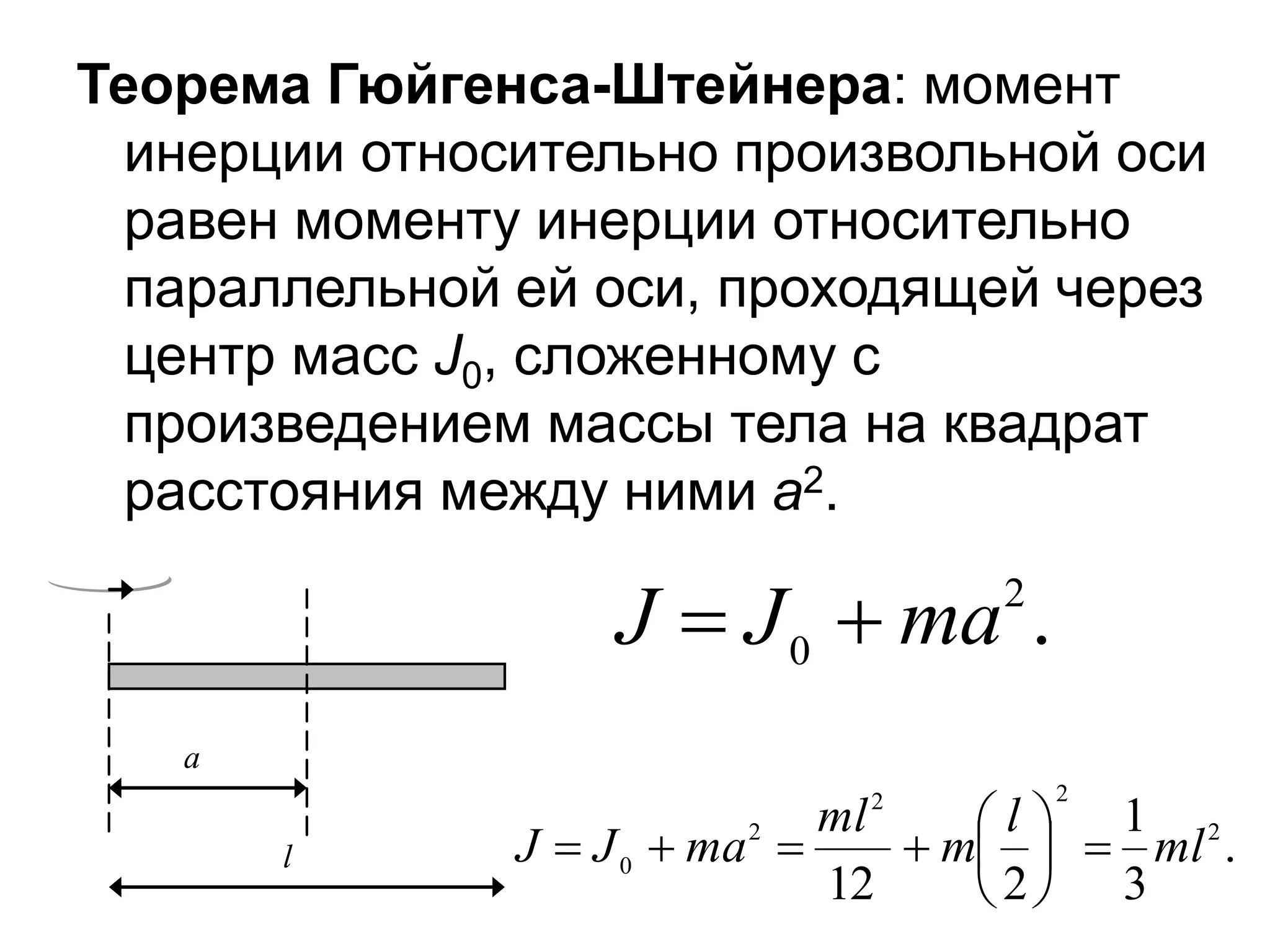 Теорема Гюйгенса-Штейнера: момент
инерции относительно произвольной оси
равен моменту инерции относительно
параллельной ей оси, проходящей через
центр масс J0, сложенному с
произведением массы тела на квадрат
расстояния между ними а2.
a
l .
3
1
2
12
2
2
2
2
0 ml
l
m
ml
ma
J
J 










.
2
0 ma
J
J 

 