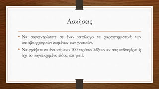 Ασκήσεις
• Να συγκεντρώσετε σε έναν κατάλογο τα χαρακτηριστικά των
αυτοβιογραφικών κειμένων των γυναικών.
• Να γράψετε σε ένα κείμενο 100 περίπου λέξεων αν σας ενδιαφέρει ή
όχι το συγκεκριμένο είδος και γιατί.
 