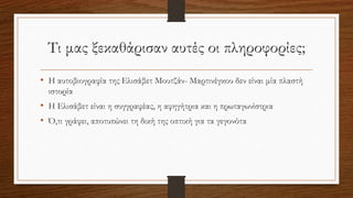 Τι μας ξεκαθάρισαν αυτές οι πληροφορίες;
• Η αυτοβιογραφία της Ελισάβετ Μουτζάν- Μαρτινέγκου δεν είναι μία πλαστή
ιστορία
• Η Ελισάβετ είναι η συγγραφέας, η αφηγήτρια και η πρωταγωνίστρια
• Ό,τι γράφει, αποτυπώνει τη δική της οπτική για τα γεγονότα
 
