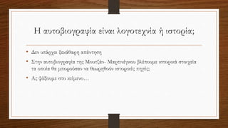 Η αυτοβιογραφία είναι λογοτεχνία ή ιστορία;
• Δεν υπάρχει ξεκάθαρη απάντηση
• Στην αυτοβιογραφία της Μουτζάν- Μαρτινέγκου βλέπουμε ιστορικά στοιχεία
τα οποία θα μπορούσαν να θεωρηθούν ιστορικές πηγές;
• Ας ψάξουμε στο κείμενο…
 