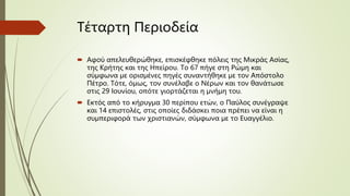 Τέταρτη Περιοδεία
 Αφού απελευθερώθηκε, επισκέφθηκε πόλεις της Μικράς Ασίας,
της Κρήτης και της Ηπείρου. Το 67 πήγε στη Ρώμη και
σύμφωνα με ορισμένες πηγές συναντήθηκε με τον Απόστολο
Πέτρο. Τότε, όμως, τον συνέλαβε ο Νέρων και τον θανάτωσε
στις 29 Ιουνίου, οπότε γιορτάζεται η μνήμη του.
 Εκτός από το κήρυγμα 30 περίπου ετών, ο Παύλος συνέγραψε
και 14 επιστολές, στις οποίες διδάσκει ποια πρέπει να είναι η
συμπεριφορά των χριστιανών, σύμφωνα με το Ευαγγέλιο.
 