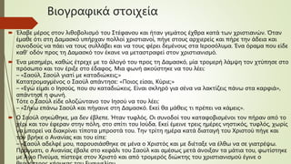 Βιογραφικά στοιχεία
 Έλαβε μέρος στον λιθοβολισμό του Στέφανου και ήταν γεμάτος έχθρα κατά των χριστιανών. Όταν
έμαθε ότι στη Δαμασκό υπήρχαν πολλοί χριστιανοί, πήγε στους αρχιερείς και πήρε την άδεια και
συνοδούς να πάει να τους συλλάβει και να τους φέρει δεμένους στα Ιεροσόλυμα. Ένα όραμα που είδε
καθ' οδόν προς τη Δαμασκό τον έκανε να μεταστραφεί στον χριστιανισμό.
 Ένα μεσημέρι, καθώς έτρεχε με το άλογό του προς τη Δαμασκό, μία τρομερή λάμψη τον χτύπησε στο
πρόσωπο και τον έριξε στο έδαφος. Μια φωνή ακούστηκε να του λέει:
– «Σαούλ, Σαούλ γιατί με καταδιώκεις;»
Κατατρομαγμένος ο Σαούλ απάντησε: «Ποιος είσαι, Κύριε;»
– «Εγώ είμαι ο Ιησούς, που συ καταδιώκεις. Είναι σκληρό για σένα να λακτίζεις πάνω στα καρφιά»,
απάντησε η φωνή.
Τότε ο Σαούλ είδε ολοζώντανο τον Ιησού να του λέει:
– «Σήκω επάνω Σαούλ και πήγαινε στη Δαμασκό. Εκεί θα μάθεις τι πρέπει να κάμεις».
 Ο Σαούλ σηκώθηκε, μα δεν έβλεπε. Ήταν τυφλός. Οι συνοδοί του καταφοβισμένοι τον πήραν από το
χέρι και τον έφεραν στην πόλη, στο σπίτι του Ιούδα. Εκεί έμεινε τρεις ημέρες νηστικός, τυφλός, χωρίς
να μπορεί να διακρίνει τίποτα μπροστά του. Την τρίτη ημέρα κατά διαταγή του Χριστού πήγε και
τον βρήκε ο Ανανίας και του είπε:
– «Σαούλ αδελφέ μου, παρουσιάσθηκε σε μένα ο Χριστός και με διέταξε να έλθω να σε γιατρέψω.
Πράγματι, ο Ανανίας έβαλε στο κεφάλι του Σαούλ και αμέσως μετά άνοιξαν τα μάτια του, φωτίστηκε
με Άγιο Πνεύμα, πίστεψε στον Χριστό και από τρομερός διώκτης του χριστιανισμού έγινε ο
 