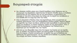 Βιογραφικά στοιχεία
 Δεν πέρασαν πολλές μέρες και ο Σαούλ ξεχύθηκε στους δρόμους και τις
συναγωγές της Δαμασκού, κηρύττοντας το Χριστό. Επειδή, όμως, οι Ιουδαίοι
σκέπτονταν να τον πιάσουν και να τον σκοτώσουν, οι χριστιανοί τον
έκρυψαν σ' ένα σπίτι στην άκρη της πόλης και τη νύχτα τον κατέβασαν μ’
ένα καλάθι από τα τείχη έξω από την πόλη.
 Από τη Δαμασκό ο Παύλος πήγε στα Ιεροσόλυμα, όπου γνωρίστηκε με
πολλούς χριστιανούς, που τον υποδέχθηκαν έμπλεοι χαράς. Αμέσως άρχισε
να κηρύττει τον Λόγο του Θεού, αλλά και πάλι προκάλεσε το μίσος και την
οργή των Ιουδαίων, οι οποίοι έψαχναν τρόπο να τον σκοτώσουν. Τότε, ο
Σαούλ αναγκάστηκε να φύγει για την Καισάρεια της Παλαιστίνης κι
αργότερα για την πατρίδα του, την Ταρσό.
 Από εκεί με τον Βαρνάβα πήγε στην Αντιόχεια της Συρίας για να κηρύξει.
Εκεί, οι οπαδοί του Χριστού πήραν για πρώτη φορά το όνομα Χριστιανοί.
Στην Αντιόχεια, ο Σαούλ κατάστρωσε τα σχέδιά του για τη διάδοση και
εξάπλωση του χριστιανισμού. Για τον σκοπό αυτό διάλεξε τις μεγάλες πόλεις
της εποχής και έκανε τέσσερις περιοδείες.
 